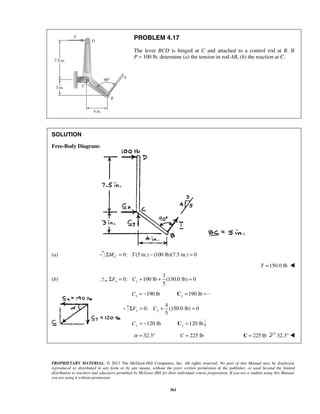 PROBLEM 4.17 
The lever BCD is hinged at C and attached to a control rod at B. If 
P = 100 lb, determine (a) the tension in rod AB, (b) the reaction at C. 
5 x x ΣF = C + + = 
5 y y ΣF = C + (150.0 = 
PROPRIETARY MATERIAL. © 2013 The McGraw-Hill Companies, Inc. All rights reserved. No part of this Manual may be displayed, 
reproduced or distributed in any form or by any means, without the prior written permission of the publisher, or used beyond the limited 
distribution to teachers and educators permitted by McGraw-Hill for their individual course preparation. If you are a student using this Manual, 
you are using it without permission. 
361 
SOLUTION 
Free-Body Diagram: 
(a) ΣMC = 0: T (5 in.) − (100 lb)(7.5 in.) = 0 
T =150.0 lb  
(b) 
3 
0: 100 lb (150.0 lb) 0 
190 lb x C = − 190 lb x C = 
4 
0: lb) 0 
120 lb Cy = − 120 lb y C = 
α = 32.3° C = 225 lb C = 225 lb 32.3°  
 