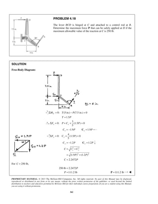 PROBLEM 4.18 
The lever BCD is hinged at C and attached to a control rod at B. 
Determine the maximum force P that can be safely applied at D if the 
maximum allowable value of the reaction at C is 250 lb. 
5 x x ΣF = P + C + P = 
5 y y ΣF = C + P = 
C = C + 
C 
x y = + 
C = 2.2472P 
PROPRIETARY MATERIAL. © 2013 The McGraw-Hill Companies, Inc. All rights reserved. No part of this Manual may be displayed, 
reproduced or distributed in any form or by any means, without the prior written permission of the publisher, or used beyond the limited 
distribution to teachers and educators permitted by McGraw-Hill for their individual course preparation. If you are a student using this Manual, 
you are using it without permission. 
362 
SOLUTION 
Free-Body Diagram: 
0: ΣMC = T(5 in.) − P(7.5 in.) = 0 
T =1.5P 
3 
0: (1.5 ) 0 
1.9 x C = − P 1.9 x C = P 
4 
0: (1.5 ) 0 
= −1.2 Cy P =1.2 Cy P 
2 2 
(1.9 P )2 (1.2 P 
)2 
For C = 250 lb, 
250 lb = 2.2472P 
P =111.2 lb P =111.2 lb  
 
