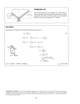 PROBLEM 4.20 
Two links AB and DE are connected by a bell crank as 
shown. Determine the maximum force that may be safely 
exerted by link AB on the bell crank if the maximum 
allowable value for the reaction at C is 1600 N. 
SOLUTION 
See solution to Problem 4.15 for F.B.D. and derivation of Eq. (1). 
5 
6 FDE = FAB (1) 
3 3 
ΣF = 0: − F + C = 0 
C = F 
x 5 AB x x 5 AB 5 y AB y DE ΣF = − F + C − F = 
− + − = 
= 
= + 
x y 
= + 
= 
PROPRIETARY MATERIAL. © 2013 The McGraw-Hill Companies, Inc. All rights reserved. No part of this Manual may be displayed, 
reproduced or distributed in any form or by any means, without the prior written permission of the publisher, or used beyond the limited 
distribution to teachers and educators permitted by McGraw-Hill for their individual course preparation. If you are a student using this Manual, 
you are using it without permission. 
364 
4 
0: 0 
4 5 
0 
5 6 
49 
30 
AB y AB 
y AB 
F C F 
C F 
2 2 
1 2 2 
(49) (18) 
30 
1.74005 
AB 
AB 
C C C 
F 
C F 
For 1600 N, 1600 N 1.74005 AB C = = F 920 N AB F =  
 