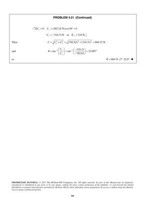 PROBLEM 4.21 (Continued) 
ΣFy = 0: Cy + (365.24 N) cos30° = 0 
316.31 N or 316 N Cy = − Cy = 
Then 2 2 (782.62)2 (316.31)2 884.12 N x y C = C + C = + = 
θ − −    −  =   =   = °    −  
and 1 1 316.31 
tan tan 22.007 
PROPRIETARY MATERIAL. © 2013 The McGraw-Hill Companies, Inc. All rights reserved. No part of this Manual may be displayed, 
reproduced or distributed in any form or by any means, without the prior written permission of the publisher, or used beyond the limited 
distribution to teachers and educators permitted by McGraw-Hill for their individual course preparation. If you are a student using this Manual, 
you are using it without permission. 
366 
782.62 
y 
x 
C 
C 
or C = 884 N 22.0°  
 