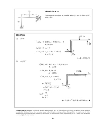 PROBLEM 4.22 
Determine the reactions at A and B when (a) α = 0, (b) α = 90°, 
(c) α = 30°. 
Σ = − = 
Σ F = A 
− + = 
A 
Σ = − = 
Σ F = A − B 
= 
A 
Σ = − = 
x y A = A + A 
= + 
= 
PROPRIETARY MATERIAL. © 2013 The McGraw-Hill Companies, Inc. All rights reserved. No part of this Manual may be displayed, 
reproduced or distributed in any form or by any means, without the prior written permission of the publisher, or used beyond the limited 
distribution to teachers and educators permitted by McGraw-Hill for their individual course preparation. If you are a student using this Manual, 
you are using it without permission. 
367 
SOLUTION 
(a) α = 0 
0: (20 in.) 75 lb(10 in.) 0 
37.5 lb 
A M B 
B 
= 
0: 0 x x ΣF = A = 
+ 0: 75 lb 37.5 lb 0 
37.5 lb 
y y 
y 
= 
A = B = 37.5 lb  
(b) α = 90° 
0: (12 in.) 75 lb(10 in.) 0 
62.5 lb 
A M B 
B 
= 
0: 0 
62.5 lb 
x x 
x 
= 
0: 75 lb 0 
75 lb 
y y 
y 
F A 
A 
= 
2 2 
(62.5 lb)2 (75 lb)2 
97.6 lb 
75 
tan 
62.5 
50.2 
θ 
θ 
= 
= ° 
A = 97.6 lb 50.2°; B = 62.51 lb  
 
 
 