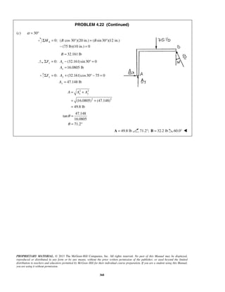 PROBLEM 4.22 (Continued) 
A ΣM = B + B ° 
− = 
B = 32.161 lb 
Σ F = A 
− °= 
A 
Σ F = A 
+ °− = 
A 
x y A = A + A 
= + 
= 
PROPRIETARY MATERIAL. © 2013 The McGraw-Hill Companies, Inc. All rights reserved. No part of this Manual may be displayed, 
reproduced or distributed in any form or by any means, without the prior written permission of the publisher, or used beyond the limited 
distribution to teachers and educators permitted by McGraw-Hill for their individual course preparation. If you are a student using this Manual, 
you are using it without permission. 
368 
(c) α = 30° 
0: ( cos 30°)(20 in.) ( sin 30 )(12 in.) 
(75 lb)(10 in.) 0 
0: (32.161) sin 30 0 
16.0805 lb 
x x 
x 
= 
0: (32.161) cos30 75 0 
47.148 lb 
y y 
y 
= 
2 2 
(16.0805)2 (47.148)2 
49.8 lb 
47.148 
tan 
16.0805 
71.2 
θ 
θ 
= 
= ° 
A = 49.8 lb 71.2°; B = 32.2 lb 60.0°  
 