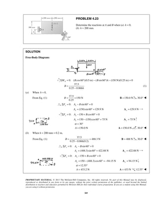 PROBLEM 4.23 
Determine the reactions at A and B when (a) h = 0, 
(b) h = 200 mm. 
B = = B =150.0 N 30.0°  
α = ° 
= A =150.0 N 30.0°  
B= = 
− 
α= ° 
= A = 433 N 12.55°  
PROPRIETARY MATERIAL. © 2013 The McGraw-Hill Companies, Inc. All rights reserved. No part of this Manual may be displayed, 
reproduced or distributed in any form or by any means, without the prior written permission of the publisher, or used beyond the limited 
distribution to teachers and educators permitted by McGraw-Hill for their individual course preparation. If you are a student using this Manual, 
you are using it without permission. 
369 
SOLUTION 
Free-Body Diagram: 
0: ( cos 60 )(0.5 m) ( sin 60 ) (150 N)(0.25 m) 0 A ΣM = B ° − B ° h − = 
37.5 
0.25 0.866 
B 
h 
= 
− 
(1) 
(a) When h = 0, 
From Eq. (1): 
37.5 
150 N 
0.25 
0: sin 60 0 ΣFy = Ax − B ° = 
(150)sin 60 129.9 N x A= °= 129.9 N x A = 
0: 150 cos60 0 ΣFy = Ay − + B ° = 
150 (150) cos60 75 N Ay = − ° = 75 N y A = 
30 
A 150.0 N 
(b) When h = 200 mm = 0.2 m, 
From Eq. (1): 
37.5 
488.3 N 
0.25 0.866(0.2) 
B = 488 N 30.0°  
0: sin 60 0 x x ΣF = A − B ° = 
(488.3) sin 60 422.88 N x A= °= 422.88 N x A = 
0: 150 cos60 0 ΣFy = Ay − + B ° = 
150 (488.3) cos60 94.15 N Ay = − ° = − 94.15 N y A = 
12.55 
A 433.2 N 
 
