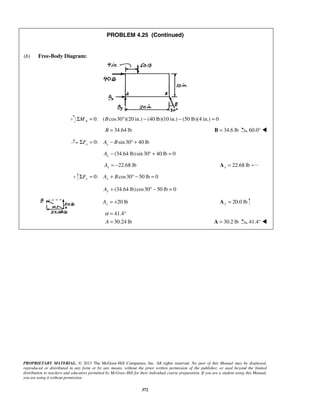 PROBLEM 4.25 (Continued) 
α= ° 
= A = 30.2 lb 41.4°  
PROPRIETARY MATERIAL. © 2013 The McGraw-Hill Companies, Inc. All rights reserved. No part of this Manual may be displayed, 
reproduced or distributed in any form or by any means, without the prior written permission of the publisher, or used beyond the limited 
distribution to teachers and educators permitted by McGraw-Hill for their individual course preparation. If you are a student using this Manual, 
you are using it without permission. 
372 
(b) Free-Body Diagram: 
0: ( cos30 )(20 in.) (40 lb)(ΣMA = B ° − 10 in.) − (50 lb)(4 in.) = 0 
B = 34.64 lb B = 34.6 lb 60.0°  
0: sin30 40 lb x x ΣF = A − B ° + 
(34.64 lb) sin 30 40 lb 0 x A− °+ = 
22.68 lb x A = − 22.68 lb x A = 
0: cos30 50 lb 0 ΣFy = Ay + B ° − = 
(34.64 lb)cos30 50 lb 0 Ay + ° − = 
20 lb Ay = + 20.0 lb y A = 
41.4 
A 30.24 lb 
 