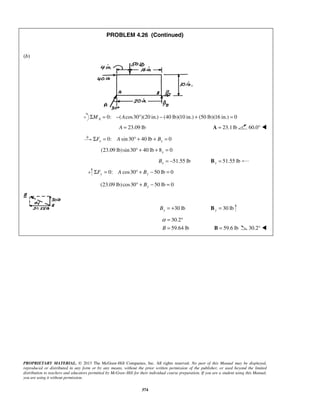 PROBLEM 4.26 (Continued) 
α= ° 
= B = 59.6 lb 30.2°  
PROPRIETARY MATERIAL. © 2013 The McGraw-Hill Companies, Inc. All rights reserved. No part of this Manual may be displayed, 
reproduced or distributed in any form or by any means, without the prior written permission of the publisher, or used beyond the limited 
distribution to teachers and educators permitted by McGraw-Hill for their individual course preparation. If you are a student using this Manual, 
you are using it without permission. 
374 
(b) 
0: ( cos30 )(20 in.) (ΣMA = − A ° − 40 lb)(10 in.) + (50 lb)(16 in.) = 0 
A = 23.09 lb A = 23.1 lb 60.0°  
0: sin 30 40 lb 0 x x ΣF = A ° + + B = 
(23.09 lb) sin 30 40 lb 8 0 x ° + + = 
51.55 lb x B = − 51.55 lb x B = 
0: cos30 50 lb 0 ΣFy = A ° + By − = 
(23.09 lb) cos30 50 lb 0 ° + By − = 
30 lb By = + 30 lb y B = 
30.2 
B 59.64 lb 
 