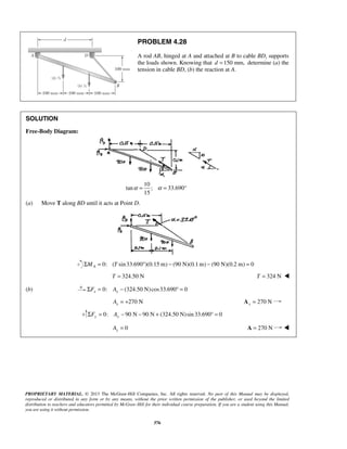 PROBLEM 4.28 
A rod AB, hinged at A and attached at B to cable BD, supports 
the loads shown. Knowing that d =150 mm, determine (a) the 
tension in cable BD, (b) the reaction at A. 
α = α = 
PROPRIETARY MATERIAL. © 2013 The McGraw-Hill Companies, Inc. All rights reserved. No part of this Manual may be displayed, 
reproduced or distributed in any form or by any means, without the prior written permission of the publisher, or used beyond the limited 
distribution to teachers and educators permitted by McGraw-Hill for their individual course preparation. If you are a student using this Manual, 
you are using it without permission. 
376 
SOLUTION 
Free-Body Diagram: 
10 
tan ; 33.690° 
15 
(a) Move T along BD until it acts at Point D. 
0: ( sin 33.690 )(0.15 m) (90 N)(0.1m) (90 N)(0.2 m) 0 A ΣM = T ° − − = 
T = 324.50 N T = 324 N  
(b) 0: (324.50 N) cos33.690 0 x x ΣF = A − ° = 
270 N x A = + 270 N x A = 
0: 90 N 90 N (324.50 N)sin 33.690 0 ΣFy = Ay − − + ° = 
0 Ay = A = 270 N  
 