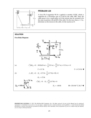 PROBLEM 4.29 
A force P of magnitude 90 lb is applied to member ACDE, which is 
supported by a frictionless pin at D and by the cable ABE. Since the 
cable passes over a small pulley at B, the tension may be assumed to be 
the same in portions AB and BE of the cable. For the case when a = 3 in., 
determine (a) the tension in the cable, (b) the reaction at D. 
13 13 ΣMD = − T − T + T = 
13 x x ΣF = D − − + = 
13 y y ΣF = D + (117 = 
PROPRIETARY MATERIAL. © 2013 The McGraw-Hill Companies, Inc. All rights reserved. No part of this Manual may be displayed, 
reproduced or distributed in any form or by any means, without the prior written permission of the publisher, or used beyond the limited 
distribution to teachers and educators permitted by McGraw-Hill for their individual course preparation. If you are a student using this Manual, 
you are using it without permission. 
377 
SOLUTION 
Free-Body Diagram: 
(a) 
5 12 
0: (90 lb)(9 in.) (9 in.) (7 in.) (3 in.) 0 
T =117 lb T =117.0 lb  
(b) 
5 
0: 117 lb (117 lb) 90 0 
72 lb x D = + 
12 
0: lb) 0 
108 lb Dy = − D =129.8 lb 56.3°  
 
 