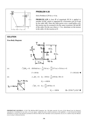 PROBLEM 4.30 
Solve Problem 4.29 for a = 6 in. 
PROBLEM 4.29 A force P of magnitude 90 lb is applied to 
member ACDE, which is supported by a frictionless pin at D and 
by the cable ABE. Since the cable passes over a small pulley at B, 
the tension may be assumed to be the same in portions AB and BE 
of the cable. For the case when a = 3 in., determine (a) the tension 
in the cable, (b) the reaction at D. 
13 13 ΣMD = − T − T + T = 
13 x x ΣF = D − − + = 
13 y y ΣF = D + (195 = 
PROPRIETARY MATERIAL. © 2013 The McGraw-Hill Companies, Inc. All rights reserved. No part of this Manual may be displayed, 
reproduced or distributed in any form or by any means, without the prior written permission of the publisher, or used beyond the limited 
distribution to teachers and educators permitted by McGraw-Hill for their individual course preparation. If you are a student using this Manual, 
you are using it without permission. 
378 
SOLUTION 
Free-Body Diagram: 
(a) 
5 12 
0: (90 lb)(6 in.) (6 in.) (7 in.) (6 in.) 0 
T =195 lb T =195.0 lb  
(b) 
5 
0: 195 lb (195 lb) 90 0 
180 lb x D = + 
12 
0: lb) 0 
180 lb Dy = − D = 255 lb 45.0°  
 