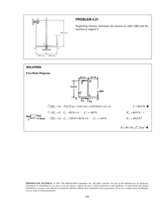 PROBLEM 4.31 
Neglecting friction, determine the tension in cable ABD and the 
reaction at support C. 
PROPRIETARY MATERIAL. © 2013 The McGraw-Hill Companies, Inc. All rights reserved. No part of this Manual may be displayed, 
reproduced or distributed in any form or by any means, without the prior written permission of the publisher, or used beyond the limited 
distribution to teachers and educators permitted by McGraw-Hill for their individual course preparation. If you are a student using this Manual, 
you are using it without permission. 
379 
SOLUTION 
Free-Body Diagram: 
0: (0.25 m) ΣMC = T −T (0.1 m) − (120 N)(0.1 m) = 0 T = 80.0 N  
0: 80 N 0 80 N x x x ΣF = C − = C = + 80.0 N x C = 
0: 120N 80 N 0 40 N ΣFy = Cy − + = Cy = + 40.0 N y C = 
C = 89.4 N 26.6°  
 