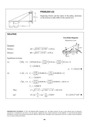 PROBLEM 4.32 
Neglecting friction and the radius of the pulley, determine 
(a) the tension in cable ADB, (b) the reaction at C. 
Σ = −   −   =     
Σ = +   +   =     
Σ = +   +   − =     
PROPRIETARY MATERIAL. © 2013 The McGraw-Hill Companies, Inc. All rights reserved. No part of this Manual may be displayed, 
reproduced or distributed in any form or by any means, without the prior written permission of the publisher, or used beyond the limited 
distribution to teachers and educators permitted by McGraw-Hill for their individual course preparation. If you are a student using this Manual, 
you are using it without permission. 
380 
SOLUTION 
Free-Body Diagram: 
Dimensions in mm 
Geometry: 
Distance: AD = (0.36)2 + (0.150)2 = 0.39 m 
Distance: BD = (0.2)2 + (0.15)2 = 0.25 m 
Equilibrium for beam: 
(a) 
0.15 0.15 
0: (120 N)(0.28 m) (0.36 m) (0.2 m) 0 
0.39 0.25 MC T T 
    
T = 130.000 N 
or T =130.0 N  
(b) 
0.36 0.2 
0: (130.000 N) (130.000 N) 0 
0.39 0.25 Fx Cx 
    
224.00 N x C = − 
0.15 0.15 
0: (130.00 N) (130.00 N) 120 N 0 
0.39 0.25 Fy Cy 
    
8.0000 N Cy = − 
Thus, 2 2 ( 224)2 ( 8)2 224.14 N x y C = C + C = − + − = 
and 1 1 8 
tan tan 2.0454 
224 
y 
x 
C 
C 
θ = − = − = ° C = 224 N 2.05°  
 