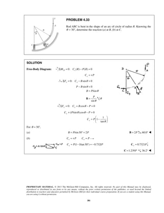 PROBLEM 4.33 
Rod ABC is bent in the shape of an arc of circle of radius R. Knowing the 
θ = 30°, determine the reaction (a) at B, (b) at C. 
SOLUTION 
Free-Body Diagram: ΣMD = 0: Cx (R) − P(R) = 0 
x C = +P 
0: sin 0 x x ΣF = C − B θ = 
θ 
sin 0 
P 
θ 
B = θ 
θ θ 
C P P 
C P 
PROPRIETARY MATERIAL. © 2013 The McGraw-Hill Companies, Inc. All rights reserved. No part of this Manual may be displayed, 
reproduced or distributed in any form or by any means, without the prior written permission of the publisher, or used beyond the limited 
distribution to teachers and educators permitted by McGraw-Hill for their individual course preparation. If you are a student using this Manual, 
you are using it without permission. 
381 
/sin 
P B 
B P 
θ 
− = 
= 
sin 
0: cos 0 ΣFy = Cy + B θ − P = 
( /sin )cos 0 
1 
1 
tan 
y 
y 
θ 
+ − = 
=  −    
  
For θ = 30°, 
(a) B = P/sin 30° = 2P B = 2P 60.0°  
(b) x x C = +P C = P 
(1 1/tan 30 ) 0.732/ Cy = P − ° = − P 0.7321 Cy = P 
C =1.239P 36.2°  
 