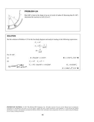 = + 
=  −    
C P 
C P 
  
PROPRIETARY MATERIAL. © 2013 The McGraw-Hill Companies, Inc. All rights reserved. No part of this Manual may be displayed, 
reproduced or distributed in any form or by any means, without the prior written permission of the publisher, or used beyond the limited 
distribution to teachers and educators permitted by McGraw-Hill for their individual course preparation. If you are a student using this Manual, 
you are using it without permission. 
382 
PROBLEM 4.34 
Rod ABC is bent in the shape of an arc of circle of radius R. Knowing that θ = 60°, 
determine the reaction (a) at B, (b) at C. 
SOLUTION 
See the solution to Problem 4.33 for the free-body diagram and analysis leading to the following expressions: 
1 
1 
tan 
sin 
x 
y 
P 
B 
θ 
θ 
= 
For θ = 60°, 
(a) B = P/sin 60° =1.1547P B =1.155P 30.0°  
(b) x x C = +P C = P 
(1 1/tan 60 ) 0.4226 Cy = P − ° = + P 0.4226 Cy = P 
C =1.086P 22.9°  
 