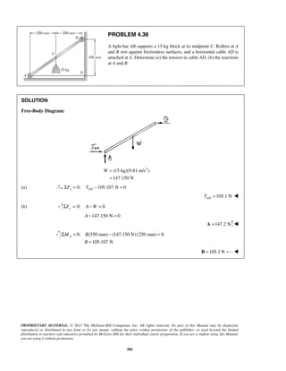 PROBLEM 4.36 
A light bar AB supports a 15-kg block at its midpoint C. Rollers at A 
and B rest against frictionless surfaces, and a horizontal cable AD is 
attached at A. Determine (a) the tension in cable AD, (b) the reactions 
at A and B. 
Σ = − = 
PROPRIETARY MATERIAL. © 2013 The McGraw-Hill Companies, Inc. All rights reserved. No part of this Manual may be displayed, 
reproduced or distributed in any form or by any means, without the prior written permission of the publisher, or used beyond the limited 
distribution to teachers and educators permitted by McGraw-Hill for their individual course preparation. If you are a student using this Manual, 
you are using it without permission. 
384 
SOLUTION 
Free-Body Diagram: 
(15 kg)(9.81 m/s2 ) 
147.150 N 
W = 
= 
(a) 0: 105.107 N 0 x AD ΣF = T − = 
105.1 N AD T =  
(b) 0: 0 ΣFy = A −W = 
A −147.150 N = 0 
A =147.2 N  
0: (350 mm) (147.150 N) (250 mm) 0 
105.107 N 
A M B 
B 
= 
B =105.1N  
 