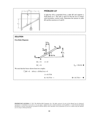 PROBLEM 4.37 
A light bar AD is suspended from a cable BE and supports a 
50-lb block at C. The ends A and D of the bar are in contact 
with frictionless vertical walls. Determine the tension in cable 
BE and the reactions at A and D. 
PROPRIETARY MATERIAL. © 2013 The McGraw-Hill Companies, Inc. All rights reserved. No part of this Manual may be displayed, 
reproduced or distributed in any form or by any means, without the prior written permission of the publisher, or used beyond the limited 
distribution to teachers and educators permitted by McGraw-Hill for their individual course preparation. If you are a student using this Manual, 
you are using it without permission. 
385 
SOLUTION 
Free-Body Diagram: 
ΣFx = 0: A = D 
Σ = 0: Fy = 50.0 lb BE T  
We note that the forces shown form two couples. 
ΣM = 0: A(8 in.) − (50 lb)(3 in.) = 0 
A =18.75 lb 
A =18.75 lb D =18.75 lb  
 