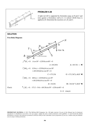 PROBLEM 4.38 
A light rod AD is supported by frictionless pegs at B and C and 
rests against a frictionless wall at A. A vertical 120-lb force is 
applied at D. Determine the reactions at A, B, and C. 
B ΣM = C − ° 
+ °= 
C ΣM = B − ° 
+ °= 
PROPRIETARY MATERIAL. © 2013 The McGraw-Hill Companies, Inc. All rights reserved. No part of this Manual may be displayed, 
reproduced or distributed in any form or by any means, without the prior written permission of the publisher, or used beyond the limited 
distribution to teachers and educators permitted by McGraw-Hill for their individual course preparation. If you are a student using this Manual, 
you are using it without permission. 
386 
SOLUTION 
Free-Body Diagram: 
ΣFx = 0: A cos30° − (120 lb) cos60° = 0 
A = 69.28 lb A = 69.3 lb  
0: (8 in.) (120 lb)(16 in.) cos30 
(69.28 lb)(8 in.)sin 30 0 
C =173.2 lb C =173.2 lb 60.0°  
0: (8 in.) (120 lb)(8 in.) cos30 
(69.28 lb)(16 in.) sin 30 0 
B = 34.6 lb B = 34.6 lb 60.0°  
Check: 0: 173.2 34.6 (69.28)sin 30 (120)sin 60 0 ΣFy = − − ° − ° = 
0 = 0 (check) 
 
