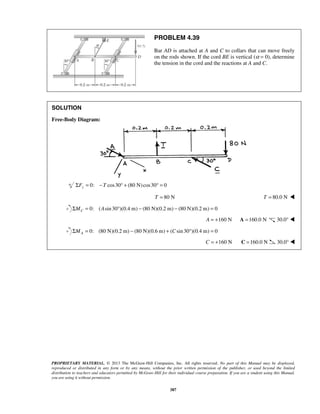 PROBLEM 4.39 
Bar AD is attached at A and C to collars that can move freely 
on the rods shown. If the cord BE is vertical (α = 0), determine 
the tension in the cord and the reactions at A and C. 
PROPRIETARY MATERIAL. © 2013 The McGraw-Hill Companies, Inc. All rights reserved. No part of this Manual may be displayed, 
reproduced or distributed in any form or by any means, without the prior written permission of the publisher, or used beyond the limited 
distribution to teachers and educators permitted by McGraw-Hill for their individual course preparation. If you are a student using this Manual, 
you are using it without permission. 
387 
SOLUTION 
Free-Body Diagram: 
ΣFy = 0: −T cos30° + (80 N)cos30° = 0 
T = 80 N T = 80.0 N  
0: ( sin 30 )(0.4 m) (80 N)(0.2 m) (80 N)(0.2 m) 0 C ΣM = A ° − − = 
A = +160 N A =160.0 N 30.0°  
0: (80 N)(0.2 m) (80 N)(0.6 m) ( sin 30 )(0.4 m) 0 AΣM = − + C ° = 
C = +160 N C =160.0 N 30.0°  
 
