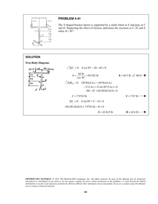 PROBLEM 4.41 
The T-shaped bracket shown is supported by a small wheel at E and pegs at C 
and D. Neglecting the effect of friction, determine the reactions at C, D, and E 
when θ = 30°. 
E = = E = 69.3 lb 60.0°  
Σ = − 
− + ° = 
PROPRIETARY MATERIAL. © 2013 The McGraw-Hill Companies, Inc. All rights reserved. No part of this Manual may be displayed, 
reproduced or distributed in any form or by any means, without the prior written permission of the publisher, or used beyond the limited 
distribution to teachers and educators permitted by McGraw-Hill for their individual course preparation. If you are a student using this Manual, 
you are using it without permission. 
389 
SOLUTION 
Free-Body Diagram: 
0: cos30 20 40 0 ΣFy = E ° − − = 
60 lb 
69.282 lb 
cos 30° 
0: (20 lb)(4 in.) (40 lb)(4 in.) 
(3 in.) sin 30 (3 in.) 0 
D M 
C E 
−80 − 3C + 69.282(0.5)(3) = 0 
C = 7.9743 lb C = 7.97 lb  
0: sin 30 0 xΣF = E ° + C − D = 
(69.282 lb)(0.5) + 7.9743 lb − D = 0 
D = 42.615 lb D = 42.6 lb  
 