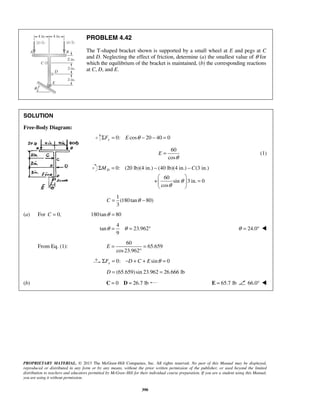 PROBLEM 4.42 
The T-shaped bracket shown is supported by a small wheel at E and pegs at C 
and D. Neglecting the effect of friction, determine (a) the smallest value of θ for 
which the equilibrium of the bracket is maintained, (b) the corresponding reactions 
at C, D, and E. 
= (1) 
Σ = − − 
MD C 
  
  = 
  
θ = θ = ° θ = 24.0°  
E= = 
° 
PROPRIETARY MATERIAL. © 2013 The McGraw-Hill Companies, Inc. All rights reserved. No part of this Manual may be displayed, 
reproduced or distributed in any form or by any means, without the prior written permission of the publisher, or used beyond the limited 
distribution to teachers and educators permitted by McGraw-Hill for their individual course preparation. If you are a student using this Manual, 
you are using it without permission. 
390 
SOLUTION 
Free-Body Diagram: 
ΣFy = 0: E cosθ − 20 − 40 = 0 
60 
cos 
E 
θ 
0: (20 lb)(4 in.) (40 lb)(4 in.) (3 in.) 
60 
+ sin 3in. 0 
cos 
θ 
θ 
1 
(180 tan 80) 
3 
C = θ − 
(a) For C = 0, 180 tanθ = 80 
4 
tan 23.962 
9 
From Eq. (1): 
60 
65.659 
cos 23.962 
0: sin 0 xΣF = −D + C + E θ = 
D = (65.659) sin 23.962 = 26.666 lb 
(b) C = 0 D = 26.7 lb E = 65.7 lb 66.0°  
 