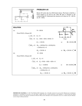 PROBLEM 4.43 
Beam AD carries the two 40-lb loads shown. The beam is held by a 
fixed support at D and by the cable BE that is attached to the 
counterweight W. Determine the reaction at D when (a) W =100 lb, 
(b) W = 90 lb. 
D D ΣM = M − + 
+ = 
D D ΣM = M − + 
+ = 
PROPRIETARY MATERIAL. © 2013 The McGraw-Hill Companies, Inc. All rights reserved. No part of this Manual may be displayed, 
reproduced or distributed in any form or by any means, without the prior written permission of the publisher, or used beyond the limited 
distribution to teachers and educators permitted by McGraw-Hill for their individual course preparation. If you are a student using this Manual, 
you are using it without permission. 
391 
SOLUTION 
(a) W =100 lb 
From F.B.D. of beam AD: 
0: 0 x x ΣF = D = 
0: 40 lb 40 lb 100 lb 0 ΣFy = Dy − − + = 
20.0 lb Dy = − or D = 20.0 lb  
0: (100 lb)(5 ft) (40 lb)(8 ft) 
(40 lb)(4 ft) 0 
20.0 lb ft D M = ⋅ or 20.0 lb ft DM = ⋅  
(b) W = 90 lb 
From F.B.D. of beam AD: 
0: 0 x x ΣF = D = 
0: 90 lb 40 lb 40 lb 0 ΣFy = Dy + − − = 
10.00 lb Dy = − or D =10.00 lb  
0: (90 lb)(5 ft) (40 lb)(8 ft) 
(40 lb)(4 ft) 0 
30.0 lb ft D M = − ⋅ or 30.0 lb ft DM = ⋅  
 