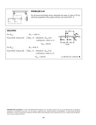 PROBLEM 4.44 
For the beam and loading shown, determine the range of values of W for 
which the magnitude of the couple at D does not exceed 40 lb ⋅ ft. 
SOLUTION 
For Wmin , M = − 40 lb ⋅ 
ft D From F.B.D. of beam AD: ΣM = 0: (40 lb)(8 ft) −W 
(5 ft) 
Dmin + − ⋅ = 
(40 lb)(4 ft) 40 lb ft 0 
min W = 88.0 lb 
For W , maxM = 40 lb ⋅ 
ft D From F.B.D. of beam AD: ΣM = 0: (40 lb)(8 ft) −W 
(5 ft) 
Dmax + + ⋅ = 
(40 lb)(4 ft) 40 lb ft 0 
max W =104.0 lb or 88.0 lb ≤W ≤104.0 lb  
PROPRIETARY MATERIAL. © 2013 The McGraw-Hill Companies, Inc. All rights reserved. No part of this Manual may be displayed, 
reproduced or distributed in any form or by any means, without the prior written permission of the publisher, or used beyond the limited 
distribution to teachers and educators permitted by McGraw-Hill for their individual course preparation. If you are a student using this Manual, 
you are using it without permission. 
392 
 