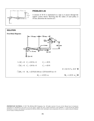 PROBLEM 4.46 
A tension of 20 N is maintained in a tape as it passes through the 
support system shown. Knowing that the radius of each pulley is 
10 mm, determine the reaction at C. 
PROPRIETARY MATERIAL. © 2013 The McGraw-Hill Companies, Inc. All rights reserved. No part of this Manual may be displayed, 
reproduced or distributed in any form or by any means, without the prior written permission of the publisher, or used beyond the limited 
distribution to teachers and educators permitted by McGraw-Hill for their individual course preparation. If you are a student using this Manual, 
you are using it without permission. 
394 
SOLUTION 
Free-Body Diagram: 
ΣFx = 0: Cx + (20 N) = 0 20 N x C = − 
0: (20 N) 0 ΣFy = Cy − = 20 N Cy = + 
C = 28.3 N 45.0°  
0: (20 N)(0.160 m) (20 N) (0.055 m) 0 C C ΣM = M + + = 
4.30 N m C M = − ⋅ 4.30 N m CM = ⋅  
 