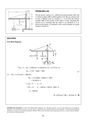 PROBLEM 4.48 
The rig shown consists of a 1200-lb horizontal member ABC and 
a vertical member DBE welded together at B. The rig is being used 
to raise a 3600-lb crate at a distance x = 12 ft from the vertical 
member DBE. If the tension in the cable is 4 kips, determine the 
reaction at E, assuming that the cable is (a) anchored at F as 
shown in the figure, (b) attached to the vertical member at a point 
located 1 ft above E. 
E M = − − 
PROPRIETARY MATERIAL. © 2013 The McGraw-Hill Companies, Inc. All rights reserved. No part of this Manual may be displayed, 
reproduced or distributed in any form or by any means, without the prior written permission of the publisher, or used beyond the limited 
distribution to teachers and educators permitted by McGraw-Hill for their individual course preparation. If you are a student using this Manual, 
you are using it without permission. 
396 
SOLUTION 
Free-Body Diagram: 
0: (3600 lb) (ME = ME + x + 1200 lb) (6.5 ft) −T (3.75 ft) = 0 
3.75 3600 7800 E M = T − x − (1) 
(a) For x =12 ft and T = 4000 lbs, 
3.75(4000) 3600(12) 7800 
36,000 lb ft 
= ⋅ 
0 0 x x ΣF = ∴ E = 
0: 3600 lb 1200 lb 4000 0 ΣFy = Ey − − − = 
8800 lb Ey = 
E = 8.80 kips ; 36.0 kip ft EM = ⋅  
 
 
 
 
