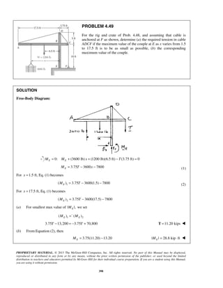 PROBLEM 4.49 
For the rig and crate of Prob. 4.48, and assuming that cable is 
anchored at F as shown, determine (a) the required tension in cable 
ADCF if the maximum value of the couple at E as x varies from 1.5 
to 17.5 ft is to be as small as possible, (b) the corresponding 
maximum value of the couple. 
PROPRIETARY MATERIAL. © 2013 The McGraw-Hill Companies, Inc. All rights reserved. No part of this Manual may be displayed, 
reproduced or distributed in any form or by any means, without the prior written permission of the publisher, or used beyond the limited 
distribution to teachers and educators permitted by McGraw-Hill for their individual course preparation. If you are a student using this Manual, 
you are using it without permission. 
398 
SOLUTION 
Free-Body Diagram: 
0: (3600 lb) ME = ME + x + (1200 lb)(6.5 ft) − T(3.75 ft) = 0 
3.75 3600 7800 E M = T − x − (1) 
For x =1.5 ft, Eq. (1) becomes 
1 ( ) 3.75 3600(1.5) 7800 E M = T − − (2) 
For x =17.5 ft, Eq. (1) becomes 
2 ( ) 3.75 3600(17.5) 7800 E M = T − − 
(a) For smallest max value of | |, E M we set 
1 2 ( ) ( ) E E M =− M 
3.75T −13,200 = −3.75T + 70,800 T =11.20 kips  
(b) From Equation (2), then 
3.75(11.20) 13.20 E M = − | | 28.8 kip ft E M = ⋅  
 