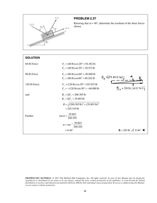 PROBLEM 2.37 
Knowing that α = 40°, determine the resultant of the three forces 
shown. 
SOLUTION 
60-lb Force: (60 lb)cos 20 56.382 lb 
(60 lb)sin 20 20.521 lb 
F 
F 
F 
F 
F 
F 
= Σ = 
= Σ = 
= + 
= 
200.305 lb 
29.803 lb 
R F 
R F 
R 
x x 
y y 
α = − 
= ° R = 203 lb 8.46°  
PROPRIETARY MATERIAL. © 2013 The McGraw-Hill Companies, Inc. All rights reserved. No part of this Manual may be displayed, 
reproduced or distributed in any form or by any means, without the prior written permission of the publisher, or used beyond the limited 
distribution to teachers and educators permitted by McGraw-Hill for their individual course preparation. If you are a student using this Manual, 
you are using it without permission. 
39 
x 
y 
= °= 
= °= 
80-lb Force: (80 lb) cos60 40.000 lb 
(80 lb)sin60 69.282 lb 
x 
y 
= °= 
= °= 
120-lb Force: (120 lb) cos30 103.923 lb 
(120 lb)sin 30 60.000 lb 
x 
y 
= °= 
= − ° = − 
and 
2 2 
(200.305 lb) (29.803 lb) 
202.510 lb 
Further: 
29.803 
tan 
200.305 
α = 
1 29.803 
tan 
200.305 
8.46 
 