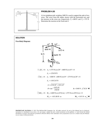 PROBLEM 4.50 
A 6-m telephone pole weighing 1600 N is used to support the ends of two 
wires. The wires form the angles shown with the horizontal axis and 
the tensions in the wires are, respectively, T1 = 600 N and 2 T = 375 N. 
Determine the reaction at the fixed end A. 
= 238.50 + 
1832.45 
= A =1848 N 82.6°  
PROPRIETARY MATERIAL. © 2013 The McGraw-Hill Companies, Inc. All rights reserved. No part of this Manual may be displayed, 
reproduced or distributed in any form or by any means, without the prior written permission of the publisher, or used beyond the limited 
distribution to teachers and educators permitted by McGraw-Hill for their individual course preparation. If you are a student using this Manual, 
you are using it without permission. 
399 
SOLUTION 
Free-Body Diagram: 
0: (375 N) cos20 (600 N)cos10 0 x x ΣF = A + ° − ° = 
238.50 N x A = + 
0: 1600 N (600 N)sin10 (375 N) sin 20 0 ΣFy = Ay − − ° − ° = 
1832.45 N Ay = + 
2 2 
1 
1832.45 
tan 
238.50 
A 
θ − 
0: (600 N)cos10 (6 m) (375 N) cos 20 (6 m) 0 A A ΣM = M + ° − ° = 
1431.00 N m A M = − ⋅ 1431N m AM = ⋅  
 