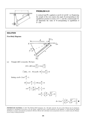 PROBLEM 4.51 
A vertical load P is applied at end B of rod BC. (a) Neglecting 
the weight of the rod, express the angle θ corresponding to the 
equilibrium position in terms of P, l, and the counterweight W. 
(b) Determine the value of θ corresponding to equilibrium if 
P = 2W. 
= θ  = θ      
CD BC l 
Σ = θ −  θ  =   
θ = θ − 
 θ −  − θ =   
  
Pl Wl 
θ θ 
−   − =   
  
PROPRIETARY MATERIAL. © 2013 The McGraw-Hill Companies, Inc. All rights reserved. No part of this Manual may be displayed, 
reproduced or distributed in any form or by any means, without the prior written permission of the publisher, or used beyond the limited 
distribution to teachers and educators permitted by McGraw-Hill for their individual course preparation. If you are a student using this Manual, 
you are using it without permission. 
400 
SOLUTION 
Free-Body Diagram: 
(a) Triangle ABC is isosceles. We have 
( )cos cos 
2 2 
    
0: ( cos ) cos 0 
2 MC P l W l 
  
Setting cos 2cos2 1: 
2 
2cos2 1 cos 0 
2 2 
2 
2 
2 
1 
cos cos 0 
2 2 2 2 
1 
cos 8 
2 4 
W 
P 
W W 
P P 
θ 
  
=  ± +  
  
  
2 
1 
2 
1 
2cos 8 
4 
W W 
P P 
θ − 
   
=   ± +  
      
 
 