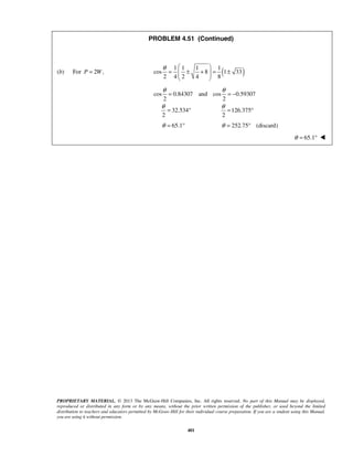 PROBLEM 4.51 (Continued) 
θ   
=  ± +  = ± 
1 1 1 1 
(b) For P = 2W, cos 8 ( 1 33 
) 2 4 2 4 8 
  
θ θ 
= =− 
cos 0.84307 and cos 0.59307 
2 2 
θ θ 
= 32.534 ° = 126.375 
° 
2 2 
θ = 65.1° θ = 252.75° (discard) 
PROPRIETARY MATERIAL. © 2013 The McGraw-Hill Companies, Inc. All rights reserved. No part of this Manual may be displayed, 
reproduced or distributed in any form or by any means, without the prior written permission of the publisher, or used beyond the limited 
distribution to teachers and educators permitted by McGraw-Hill for their individual course preparation. If you are a student using this Manual, 
you are using it without permission. 
401 
θ = 65.1°  
 