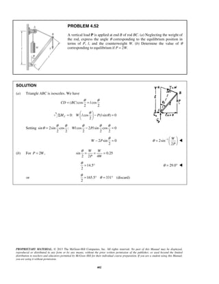PROBLEM 4.52 
A vertical load P is applied at end B of rod BC. (a) Neglecting the weight of 
the rod, express the angle θ corresponding to the equilibrium position in 
terms of P, l, and the counterweight W. (b) Determine the value of θ 
corresponding to equilibrium if P = 2W. 
= θ = θ 
CD BC l 
Σ =  θ  − θ =   
θ = θ θ θ Wl − θ θ Pl 
= 
W P 
− θ = 2sin 1 
θ = −   
W 
P 
  
θ= = = 
W W 
P W 
θ = ° θ = 29.0°  
θ = ° θ = ° 
PROPRIETARY MATERIAL. © 2013 The McGraw-Hill Companies, Inc. All rights reserved. No part of this Manual may be displayed, 
reproduced or distributed in any form or by any means, without the prior written permission of the publisher, or used beyond the limited 
distribution to teachers and educators permitted by McGraw-Hill for their individual course preparation. If you are a student using this Manual, 
you are using it without permission. 
402 
SOLUTION 
(a) Triangle ABC is isosceles. We have 
( )cos cos 
2 2 
0: cos ( sin ) 0 
2 MC W l P l 
  
Setting sin 2sin cos : cos 2 sin cos 0 
2 2 2 2 2 
2 sin 0 
2 
2 
 
(b) For P = 2W, sin 0.25 
2 2 4 
14.5 
2 
or 165.5 331 (discard) 
2 
 