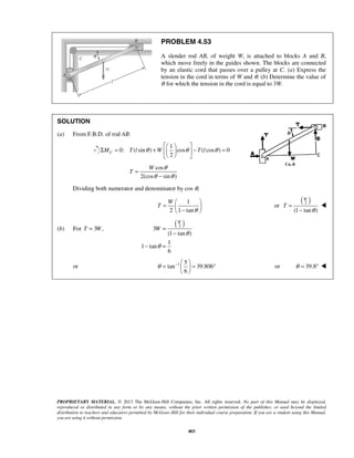 PROBLEM 4.53 
A slender rod AB, of weight W, is attached to blocks A and B, 
which move freely in the guides shown. The blocks are connected 
by an elastic cord that passes over a pulley at C. (a) Express the 
tension in the cord in terms of W and θ. (b) Determine the value of 
θ for which the tension in the cord is equal to 3W. 
   Σ = +    − = 
2 MC T l θ W θ T l θ 
W 
= W 
     −  
W 
θ = −   = ° 
PROPRIETARY MATERIAL. © 2013 The McGraw-Hill Companies, Inc. All rights reserved. No part of this Manual may be displayed, 
reproduced or distributed in any form or by any means, without the prior written permission of the publisher, or used beyond the limited 
distribution to teachers and educators permitted by McGraw-Hill for their individual course preparation. If you are a student using this Manual, 
you are using it without permission. 
403 
SOLUTION 
(a) From F.B.D. of rod AB: 
1 
0: ( sin ) cos ( cos ) 0 
   
cos 
2(cos sin ) 
T 
θ 
θ θ 
= 
− 
Dividing both numerator and denominator by cos θ, 
1 
2 1 tan 
T 
θ 
or ( ) 2 
(1 tan ) 
T 
θ 
= 
− 
 
(b) For T = 3W, ( ) 2 3 
(1 tan ) 
1 
1 tan 
6 
W 
W 
θ 
θ 
= 
− 
− = 
or 1 5 
tan 39.806 
6 
  
or θ = 39.8°  
 