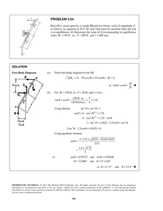 PROBLEM 4.54 
Rod AB is acted upon by a couple M and two forces, each of magnitude P. 
(a) Derive an equation in θ, P, M, and l that must be satisfied when the rod 
is in equilibrium. (b) Determine the value of θ corresponding to equilibrium 
when M =150 N · m, P = 200 N, and l = 600 mm. 
θ + θ = ⋅ = = 
θ + θ 
= 
sin cos 1 
θ + − θ 
= 
sin (1 sin ) 1.25 
− = − 
θ θ 
(1 sin ) 1.25 sin 
− = − + 
θ θ θ 
= = 
= ° = ° 
θ θ 
θ θ 
PROPRIETARY MATERIAL. © 2013 The McGraw-Hill Companies, Inc. All rights reserved. No part of this Manual may be displayed, 
reproduced or distributed in any form or by any means, without the prior written permission of the publisher, or used beyond the limited 
distribution to teachers and educators permitted by McGraw-Hill for their individual course preparation. If you are a student using this Manual, 
you are using it without permission. 
404 
SOLUTION 
Free-Body Diagram: 
(a) From free-body diagram of rod AB: 
0: ( cos ) ( sin ) 0 C ΣM = P l θ + P l θ − M = 
or sin cos 
M 
Pl 
θ + θ =  
(b) For M =150 lb ⋅ in., P = 20 lb, and l = 6 in., 
150 lb in. 5 
sin cos 1.25 
(20 lb)(6 in.) 4 
Using identity 2 2 
2 1/2 
2 1/2 
2 2 
1 sin 1.5625 2.5sin sin 
2sin2θ − 2.5sinθ + 0.5625 = 0 
Using quadratic formula 
( 2.5) (625) 4(2)(0.5625) 
sin 
2(2) 
2.5 1.75 
4 
θ 
− − ± − 
= 
= ± 
or sin 0.95572 and sin 0.29428 
72.886 and 17.1144 
or θ =17.11° and θ = 72.9°  
 