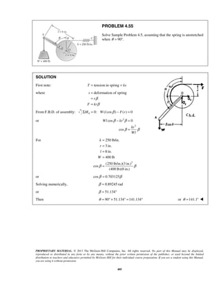 PROBLEM 4.55 
Solve Sample Problem 4.5, assuming that the spring is unstretched 
when θ = 90°. 
SOLUTION 
First note: T = tension in spring = ks 
where s deformation of spring 
β 
β 
= 
= 
= 
− = 
β β 
Wl kr 
= 
k 
r 
l 
W 
β β 
PROPRIETARY MATERIAL. © 2013 The McGraw-Hill Companies, Inc. All rights reserved. No part of this Manual may be displayed, 
reproduced or distributed in any form or by any means, without the prior written permission of the publisher, or used beyond the limited 
distribution to teachers and educators permitted by McGraw-Hill for their individual course preparation. If you are a student using this Manual, 
you are using it without permission. 
405 
r 
F kr 
From F.B.D. of assembly: 0 ΣM = 0: W(l cosβ ) − F(r) = 0 
or 2 
2 
cos 0 
cos 
kr 
Wl 
β β 
For 
2 
250 lb/in. 
3 in. 
8 in. 
400 lb 
(250 lb/in.)(3 in.) 
cos 
(400 lb)(8 in.) 
= 
= 
= 
= 
= 
or cosβ = 0.703125β 
Solving numerically, β = 0.89245 rad 
or β = 51.134° 
Then θ = 90° + 51.134° =141.134° or θ =141.1°  
 