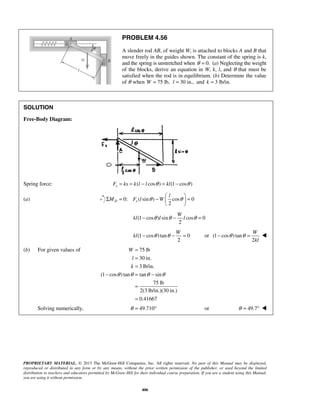 PROBLEM 4.56 
A slender rod AB, of weight W, is attached to blocks A and B that 
move freely in the guides shown. The constant of the spring is k, 
and the spring is unstretched when θ = 0. (a) Neglecting the weight 
of the blocks, derive an equation in W, k, l, and θ that must be 
satisfied when the rod is in equilibrium. (b) Determine the value 
of θ when W = 75 lb, l = 30 in., and k = 3 lb/in. 
Σ M = θ −  l 
θ  F l W   
= W 
kl − θ l θ − l θ = 
W 
kl − θ θ − = or (1 cos ) tan 
W 
kl 
− θ θ =  
= 
= 
= 
PROPRIETARY MATERIAL. © 2013 The McGraw-Hill Companies, Inc. All rights reserved. No part of this Manual may be displayed, 
reproduced or distributed in any form or by any means, without the prior written permission of the publisher, or used beyond the limited 
distribution to teachers and educators permitted by McGraw-Hill for their individual course preparation. If you are a student using this Manual, 
you are using it without permission. 
406 
SOLUTION 
Free-Body Diagram: 
Spring force: Fs = ks = k(l − l cosθ ) = kl(1− cosθ ) 
(a) 0: ( sin ) cos 0 
2 D s 
  
(1 cos ) sin cos 0 
2 
(1 cos ) tan 0 
2 
2 
(b) For given values of 75 lb 
30 in. 
3 lb/in. 
(1 cos ) tan tan sin 
75 lb 
2(3 lb/in.)(30 in.) 
0.41667 
W 
l 
k 
θ θ θ θ 
− = − 
= 
= 
Solving numerically, θ = 49.710° or θ = 49.7°  
 