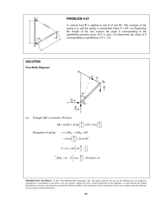 PROBLEM 4.57 
A vertical load P is applied at end B of rod BC. The constant of the 
spring is k, and the spring is unstretched when θ = 60°. (a) Neglecting 
the weight of the rod, express the angle θ corresponding to the 
equilibrium position terms of P, k, and l. (b) Determine the value of θ 
corresponding to equilibrium if P = 4 
= = θ  = θ      
AB AD l CD l 
= − = ° 
=   − °   
x AB AB 
θ θ 
θ 
l l 
T kx kl 
= =  θ −    
Σ =  θ  − θ =   
PROPRIETARY MATERIAL. © 2013 The McGraw-Hill Companies, Inc. All rights reserved. No part of this Manual may be displayed, 
reproduced or distributed in any form or by any means, without the prior written permission of the publisher, or used beyond the limited 
distribution to teachers and educators permitted by McGraw-Hill for their individual course preparation. If you are a student using this Manual, 
you are using it without permission. 
407 
1 kl. 
SOLUTION 
Free-Body Diagram: 
(a) Triangle ABC is isosceles. We have 
2( ) 2 sin ; cos 
2 2 
    
Elongation of spring: ( ) ( ) 60 
2 sin 2 sin 30 
2 
  
1 
2 sin 
2 2 
  
0: cos (sin ) 0 
2 MC T l P l 
  
 