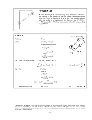 PROBLEM 4.58 
A collar B of weight W can move freely along the vertical rod shown. 
The constant of the spring is k, and the spring is unstretched when 
θ = 0. (a) Derive an equation in θ, W, k, and l that must be satisfied 
when the collar is in equilibrium. (b) Knowing that W = 300 N, 
l = 500 mm, and k = 800 N/m, determine the value of θ corresponding 
to equilibrium. 
SOLUTION 
First note: T = ks 
where spring constant 
= 
= 
= − 
elongation of spring 
= − 
= − 
kl 
= 
= 
= 
= = 
PROPRIETARY MATERIAL. © 2013 The McGraw-Hill Companies, Inc. All rights reserved. No part of this Manual may be displayed, 
reproduced or distributed in any form or by any means, without the prior written permission of the publisher, or used beyond the limited 
distribution to teachers and educators permitted by McGraw-Hill for their individual course preparation. If you are a student using this Manual, 
you are using it without permission. 
409 
cos 
(1 cos ) 
cos 
(1 cos ) 
cos 
k 
s 
l 
l 
l 
kl 
T 
θ 
θ 
θ 
θ 
θ 
(a) From F.B.D. of collar B: 0: sin 0 ΣFy = T θ −W = 
or (1 cos )sin 0 
cos 
θ θ W 
θ 
− − = or tan sin 
W 
kl 
θ − θ =  
(b) For 3 lb 
6 in. 
8 lb/ft 
6 in. 
0.5 ft 
12 in./ft 
3 lb 
tan sin 0.75 
(8 lb/ft)(0.5 ft) 
W 
l 
k 
l 
θ θ 
− = = 
Solving numerically, θ = 57.957° or θ = 58.0°  
 