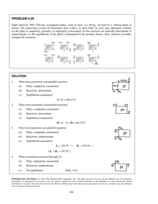 PROBLEM 4.59 
Eight identical 500 × 750-mm rectangular plates, each of mass m = 40 kg, are held in a vertical plane as 
shown. All connections consist of frictionless pins, rollers, or short links. In each case, determine whether 
(a) the plate is completely, partially, or improperly constrained, (b) the reactions are statically determinate or 
indeterminate, (c) the equilibrium of the plate is maintained in the position shown. Also, wherever possible, 
compute the reactions. 
PROPRIETARY MATERIAL. © 2013 The McGraw-Hill Companies, Inc. All rights reserved. No part of this Manual may be displayed, 
reproduced or distributed in any form or by any means, without the prior written permission of the publisher, or used beyond the limited 
distribution to teachers and educators permitted by McGraw-Hill for their individual course preparation. If you are a student using this Manual, 
you are using it without permission. 
410 
SOLUTION 
1. Three non-concurrent, non-parallel reactions: 
(a) Plate: completely constrained 
(b) Reactions: determinate 
(c) Equilibrium maintained 
A = C =196.2 N 
2. Three non-concurrent, non-parallel reactions: 
(a) Plate: completely constrained 
(b) Reactions: determinate 
(c) Equilibrium maintained 
B = 0, C = D =196.2 N 
3. Four non-concurrent, non-parallel reactions: 
(a) Plate: completely constrained 
(b) Reactions: indeterminate 
(c) Equilibrium maintained 
294 N x A = , 294 N x D = 
( 392 N y y A + D = ) 
4. Three concurrent reactions (through D): 
(a) Plate: improperly constrained 
(b) Reactions: indeterminate 
(c) No equilibrium ( 0) D ΣM ≠ 
 