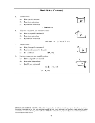PROBLEM 4.59 (Continued) 
PROPRIETARY MATERIAL. © 2013 The McGraw-Hill Companies, Inc. All rights reserved. No part of this Manual may be displayed, 
reproduced or distributed in any form or by any means, without the prior written permission of the publisher, or used beyond the limited 
distribution to teachers and educators permitted by McGraw-Hill for their individual course preparation. If you are a student using this Manual, 
you are using it without permission. 
411 
5. Two reactions: 
(a) Plate: partial constraint 
(b) Reactions: determinate 
(c) Equilibrium maintained 
C = D =196.2 N 
6. Three non-concurrent, non-parallel reactions: 
(a) Plate: completely constrained 
(b) Reactions: determinate 
(c) Equilibrium maintained 
B = 294 N , D = 491 N 53.1° 
7. Two reactions: 
(a) Plate: improperly constrained 
(b) Reactions determined by dynamics 
(c) No equilibrium ( 0) ΣFy ≠ 
8. Four non-concurrent, non-parallel reactions: 
(a) Plate: completely constrained 
(b) Reactions: indeterminate 
(c) Equilibrium maintained 
196.2 N y B = D = 
( 0) x C + D = 
 