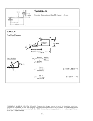 PROBLEM 4.61 
Determine the reactions at A and B when a = 150 mm. 
a 
PROPRIETARY MATERIAL. © 2013 The McGraw-Hill Companies, Inc. All rights reserved. No part of this Manual may be displayed, 
reproduced or distributed in any form or by any means, without the prior written permission of the publisher, or used beyond the limited 
distribution to teachers and educators permitted by McGraw-Hill for their individual course preparation. If you are a student using this Manual, 
you are using it without permission. 
414 
SOLUTION 
Free-Body Diagram: 
Force triangle 
80 mm 80 mm 
tan 
150 mm 
28.072 
β 
β 
= = 
= ° 
320 N 
sin 28.072 
A = 
° 
A = 680 N 28.1°  
320 N 
tan 28.072 
B = 
° 
B = 600 N  
 
 