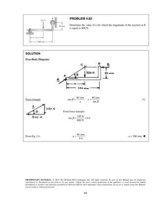 PROBLEM 4.62 
Determine the value of a for which the magnitude of the reaction at B 
is equal to 800 N. 
= = (1) 
β= = 
PROPRIETARY MATERIAL. © 2013 The McGraw-Hill Companies, Inc. All rights reserved. No part of this Manual may be displayed, 
reproduced or distributed in any form or by any means, without the prior written permission of the publisher, or used beyond the limited 
distribution to teachers and educators permitted by McGraw-Hill for their individual course preparation. If you are a student using this Manual, 
you are using it without permission. 
415 
SOLUTION 
Free-Body Diagram: 
Force triangle 
80 mm 80 mm 
tan 
tan 
a 
a 
β 
β 
From force triangle: 
320 N 
tan 0.4 
800 N 
From Eq. (1): 
80 mm 
0.4 
a = a = 200 mm  
 