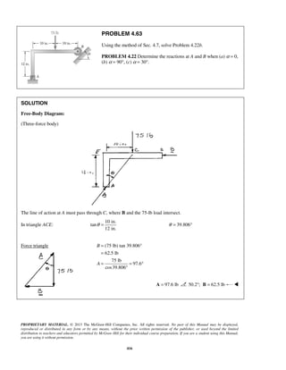 PROBLEM 4.63 
Using the method of Sec. 4.7, solve Problem 4.22b. 
PROBLEM 4.22 Determine the reactions at A and B when (a) α = 0, 
(b) α = 90°, (c) α = 30°. 
θ = θ = 39.806° 
PROPRIETARY MATERIAL. © 2013 The McGraw-Hill Companies, Inc. All rights reserved. No part of this Manual may be displayed, 
reproduced or distributed in any form or by any means, without the prior written permission of the publisher, or used beyond the limited 
distribution to teachers and educators permitted by McGraw-Hill for their individual course preparation. If you are a student using this Manual, 
you are using it without permission. 
416 
SOLUTION 
Free-Body Diagram: 
(Three-force body) 
The line of action at A must pass through C, where B and the 75-lb load intersect. 
In triangle ACE: 
10 in. 
tan 
12 in. 
Force triangle (75 lb) tan 39.806° 
62.5 lb 
75 lb 
97.6 
cos39.806 
B 
A 
= 
= 
= = ° 
° 
A = 97.6 lb 50.2°; B = 62.5 lb  
 
 