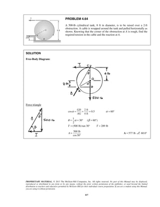 PROBLEM 4.64 
A 500-lb cylindrical tank, 8 ft in diameter, is to be raised over a 2-ft 
obstruction. A cable is wrapped around the tank and pulled horizontally as 
shown. Knowing that the corner of the obstruction at A is rough, find the 
required tension in the cable and the reaction at A. 
θ = α = ° β = ° 
= = 
PROPRIETARY MATERIAL. © 2013 The McGraw-Hill Companies, Inc. All rights reserved. No part of this Manual may be displayed, 
reproduced or distributed in any form or by any means, without the prior written permission of the publisher, or used beyond the limited 
distribution to teachers and educators permitted by McGraw-Hill for their individual course preparation. If you are a student using this Manual, 
you are using it without permission. 
417 
SOLUTION 
Free-Body Diagram: 
Force triangle 
2 ft 
cos 0.5 60 
4 ft 
GD 
AG 
α = = = α = ° 
1 
30 ( 60 ) 
2 
T (500 lb) tan 30° T 289 lb 
500 lb 
cos30 
A = 
° 
A = 577 lb 60.0° 
 
