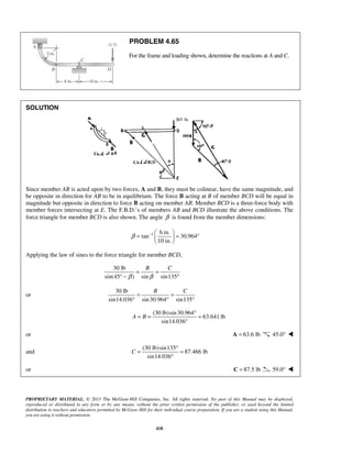 PROBLEM 4.65 
For the frame and loading shown, determine the reactions at A and C. 
β = −   = ° 
B C 
= = 
° − ° 
β β 
B C = = 
° ° ° 
A B 
= = ° = 
C 
= ° = 
PROPRIETARY MATERIAL. © 2013 The McGraw-Hill Companies, Inc. All rights reserved. No part of this Manual may be displayed, 
reproduced or distributed in any form or by any means, without the prior written permission of the publisher, or used beyond the limited 
distribution to teachers and educators permitted by McGraw-Hill for their individual course preparation. If you are a student using this Manual, 
you are using it without permission. 
418 
SOLUTION 
Since member AB is acted upon by two forces, A and B, they must be colinear, have the same magnitude, and 
be opposite in direction for AB to be in equilibrium. The force B acting at B of member BCD will be equal in 
magnitude but opposite in direction to force B acting on member AB. Member BCD is a three-force body with 
member forces intersecting at E. The F.B.D.’s of members AB and BCD illustrate the above conditions. The 
force triangle for member BCD is also shown. The angle β is found from the member dimensions: 
1 6 in. 
tan 30.964 
10 in. 
  
Applying the law of sines to the force triangle for member BCD, 
30 lb 
sin(45 ) sin sin135 
or 
30 lb 
sin14.036 sin 30.964 sin135 
(30 lb)sin 30.964 
63.641 lb 
sin14.036 
° 
or A = 63.6 lb 45.0°  
and 
(30 lb) sin135 
87.466 lb 
sin14.036 
° 
or C = 87.5 lb 59.0°  
 