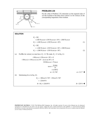 PROBLEM 2.39 
For the collar of Problem 2.35, determine (a) the required value of 
α if the resultant of the three forces shown is to be vertical, (b) the 
corresponding magnitude of the resultant. 
= Σ 
= + + ° − 
= − + + ° (1) 
R F 
x x 
R 
= Σ 
= − − + ° − 
= − − + ° (2) 
R F 
y y 
α α 
− + + ° = 
α α α 
− + ° − ° = 
α α 
= 
29.904 
= 
= 
= ° α = 21.7°  
Ry = − ° − ° 
PROPRIETARY MATERIAL. © 2013 The McGraw-Hill Companies, Inc. All rights reserved. No part of this Manual may be displayed, 
reproduced or distributed in any form or by any means, without the prior written permission of the publisher, or used beyond the limited 
distribution to teachers and educators permitted by McGraw-Hill for their individual course preparation. If you are a student using this Manual, 
you are using it without permission. 
41 
SOLUTION 
(100 N) cos (150 N) cos ( 30 ) (200 N) cos 
(100 N)cos (150 N) cos ( 30 ) 
x 
α α α 
α α 
(100 N) sin (150 N)sin ( 30 ) (200 N)sin 
(300 N) sin (150 N)sin ( 30 ) 
y 
R 
α α α 
α α 
(a) For R to be vertical, we must have 0. x R = We make 0 x R = in Eq. (1): 
100cos 150cos ( 30 ) 0 
100cos 150(cos cos 30 sin sin 30 ) 0 
29.904cos 75sin 
tan 
75 
0.39872 
21.738 
α 
α 
(b) Substituting for α in Eq. (2): 
300sin 21.738 150sin 51.738 
228.89 N 
= − 
| | 228.89 N R = Ry = R = 229 N  
 