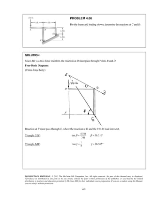 PROBLEM 4.66 
For the frame and loading shown, determine the reactions at C and D. 
SOLUTION 
Since BD is a two-force member, the reaction at D must pass through Points B and D. 
Free-Body Diagram: 
(Three-force body) 
Reaction at C must pass through E, where the reaction at D and the 150-lb load intersect. 
β = β = ° 
γ = γ = ° 
PROPRIETARY MATERIAL. © 2013 The McGraw-Hill Companies, Inc. All rights reserved. No part of this Manual may be displayed, 
reproduced or distributed in any form or by any means, without the prior written permission of the publisher, or used beyond the limited 
distribution to teachers and educators permitted by McGraw-Hill for their individual course preparation. If you are a student using this Manual, 
you are using it without permission. 
419 
Triangle CEF: 
4.5 ft 
tan 56.310 
3 ft 
Triangle ABE: 
1 
tan 26.565 
2 
 
