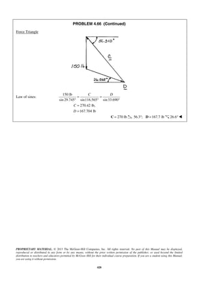 PROBLEM 4.66 (Continued) 
PROPRIETARY MATERIAL. © 2013 The McGraw-Hill Companies, Inc. All rights reserved. No part of this Manual may be displayed, 
reproduced or distributed in any form or by any means, without the prior written permission of the publisher, or used beyond the limited 
distribution to teachers and educators permitted by McGraw-Hill for their individual course preparation. If you are a student using this Manual, 
you are using it without permission. 
420 
Force Triangle 
Law of sines: 
150 lb 
sin 29.745 sin116.565 sin 33.690 
C D = = 
° ° ° 
270.42 lb, 
167.704 lb 
C 
D 
= 
= 
C = 270 lb 56.3°; D =167.7 lb 26.6° 
 