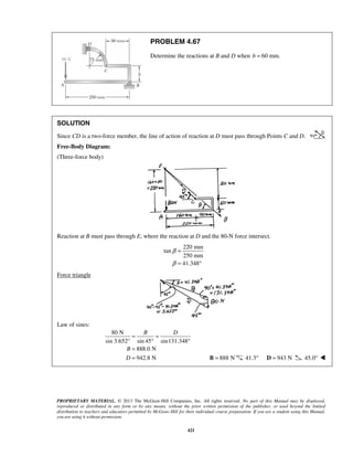PROBLEM 4.67 
Determine the reactions at B and D when b = 60 mm. 
SOLUTION 
Since CD is a two-force member, the line of action of reaction at D must pass through Points C and D. 
Free-Body Diagram: 
(Three-force body) 
Reaction at B must pass through E, where the reaction at D and the 80-N force intersect. 
220 mm 
B D 
PROPRIETARY MATERIAL. © 2013 The McGraw-Hill Companies, Inc. All rights reserved. No part of this Manual may be displayed, 
reproduced or distributed in any form or by any means, without the prior written permission of the publisher, or used beyond the limited 
distribution to teachers and educators permitted by McGraw-Hill for their individual course preparation. If you are a student using this Manual, 
you are using it without permission. 
421 
tan 
250 mm 
41.348 
β 
β 
= 
= ° 
Force triangle 
Law of sines: 
80 N 
sin 3.652° sin 45 sin131.348 
888.0 N 
942.8 N 
B 
D 
= = 
° ° 
= 
=  B = 888 N 41.3° D = 943 N 45.0°  
 