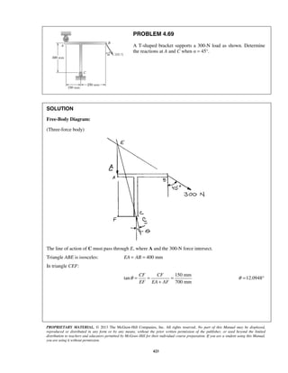 PROBLEM 4.69 
A T-shaped bracket supports a 300-N load as shown. Determine 
the reactions at A and C when α = 45°. 
PROPRIETARY MATERIAL. © 2013 The McGraw-Hill Companies, Inc. All rights reserved. No part of this Manual may be displayed, 
reproduced or distributed in any form or by any means, without the prior written permission of the publisher, or used beyond the limited 
distribution to teachers and educators permitted by McGraw-Hill for their individual course preparation. If you are a student using this Manual, 
you are using it without permission. 
423 
SOLUTION 
Free-Body Diagram: 
(Three-force body) 
The line of action of C must pass through E, where A and the 300-N force intersect. 
Triangle ABE is isosceles: EA = AB = 400 mm 
In triangle CEF: 
150 mm 
tan 
700 mm 
CF CF 
EF EA AF 
θ= = = 
+ 
θ =12.0948° 
 